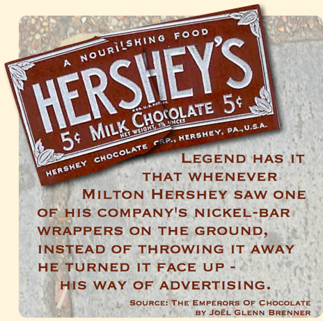                           Legend has it that whenever Milton Hershey saw one of his company's nickel-bar wrappers on the ground, instead of throwing it away he turned it face up - his way of advertising.