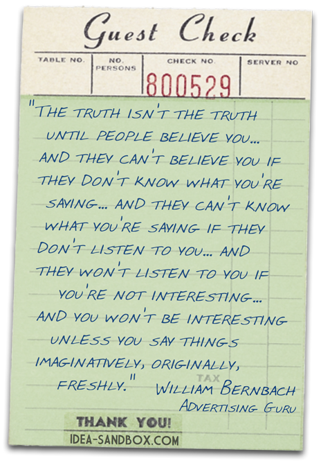 'The truth isn't the truth until people believe you... and they can't believe you if they don't know what you're saying... and they can't know what you're saying if they don't listen to you... and they won't listen to you if you're not interesting... and you won't be interesting unless you say things imaginatively, originally, freshly.' - William Bernbach, Advertising Guru